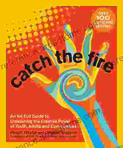 Catch The Fire: An Art Full Guide To Unleashing The Creative Power Of Youth Adults And Communities