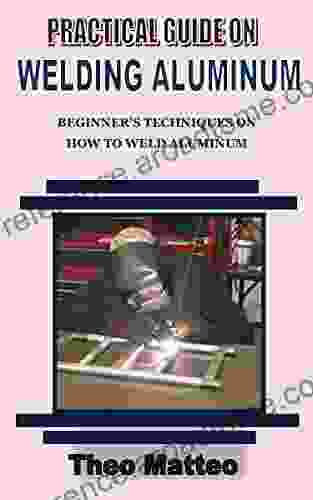 PRACTICAL GUIDE ON WELDING ALUMINUM: Beginner S Techniques On How To Weld Aluminum