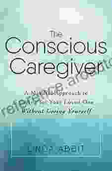 The Conscious Caregiver: A Mindful Approach to Caring for Your Loved One Without Losing Yourself