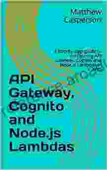 API Gateway Cognito And Node Js Lambdas: A Step By Step Guide To Configuring API Gateway Cognito And Node Js Lambdas In AWS (AWS Cloud Guides)